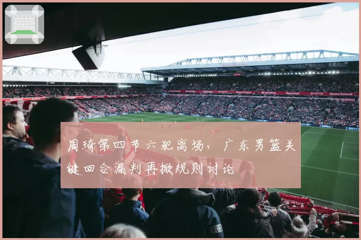 周琦第四节六犯离场,广东男篮关键回合漏判再掀规则讨论