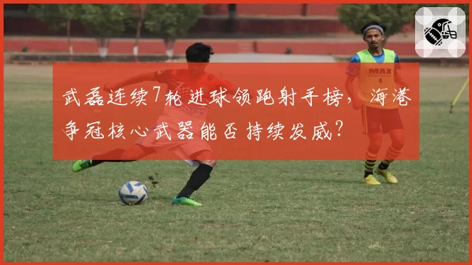 武磊连续7轮进球领跑射手榜，海港争冠核心武器能否持续发威？