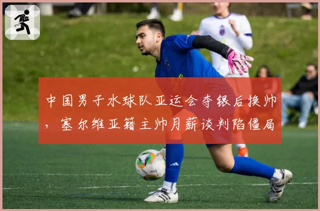 中国男子水球队亚运会夺银后换帅，塞尔维亚籍主帅月薪谈判陷僵局