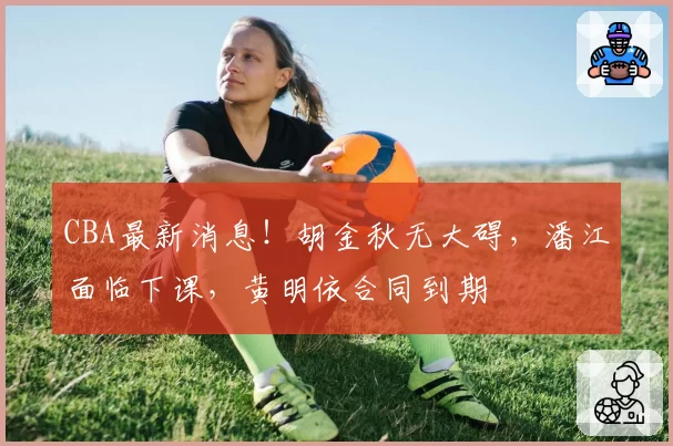 CBA最新消息！胡金秋无大碍，潘江面临下课，黄明依合同到期