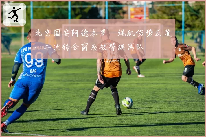 北京国安阿德本罗腘绳肌伤势反复，二次转会窗或被替换离队
