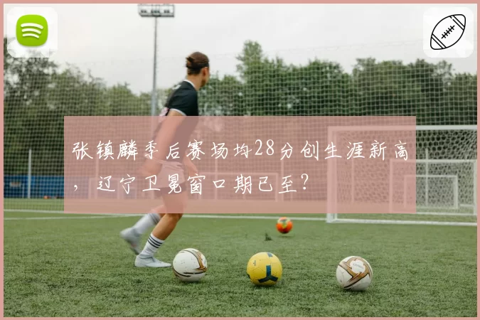 张镇麟季后赛场均28分创生涯新高，辽宁卫冕窗口期已至？
