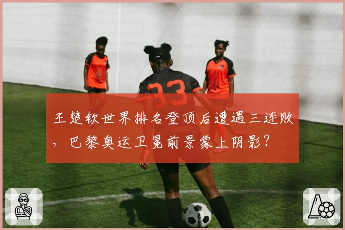 王楚钦世界排名登顶后遭遇三连败，巴黎奥运卫冕前景蒙上阴影？