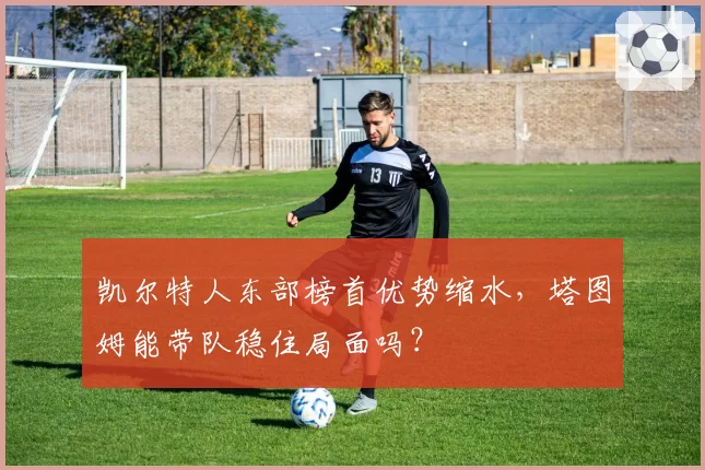 凯尔特人东部榜首优势缩水，塔图姆能带队稳住局面吗？