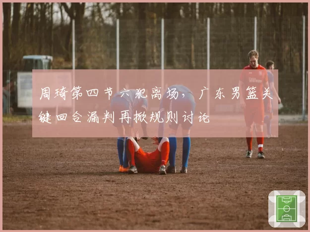 周琦第四节六犯离场，广东男篮关键回合漏判再掀规则讨论