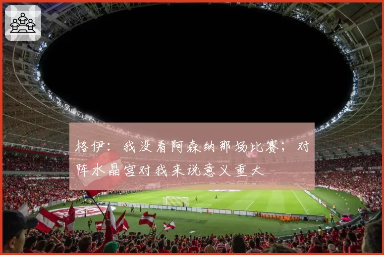 格伊：我没看阿森纳那场比赛；对阵水晶宫对我来说意义重大