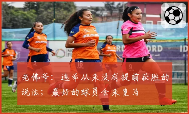 老佛爷：选举从来没有提前获胜的说法；最好的球员会来皇马