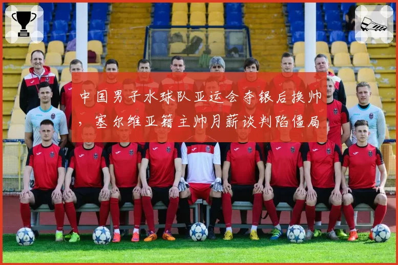中国男子水球队亚运会夺银后换帅，塞尔维亚籍主帅月薪谈判陷僵局