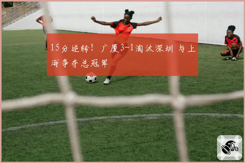 15分逆转！广厦3-1淘汰深圳 与上海争夺总冠军