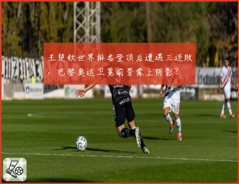 王楚钦世界排名登顶后遭遇三连败，巴黎奥运卫冕前景蒙上阴影？