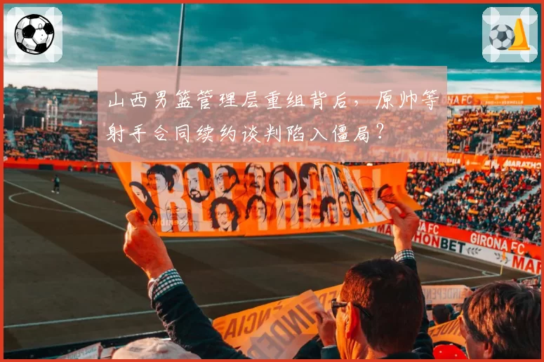 山西男篮管理层重组背后,原帅等射手合同续约谈判陷入僵局?