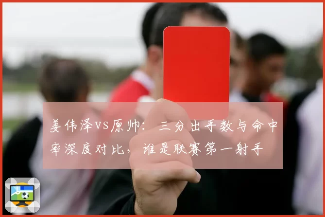 姜伟泽vs原帅:三分出手数与命中率深度对比,谁是联赛第一射手