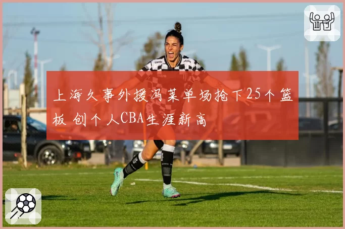 上海久事外援冯莱单场抢下25个篮板 创个人CBA生涯新高