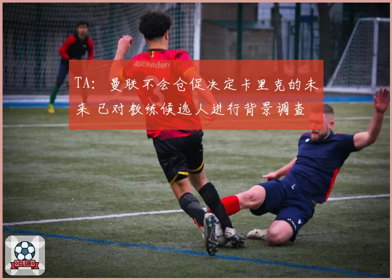 TA：曼联不会仓促决定卡里克的未来 已对教练候选人进行背景调查