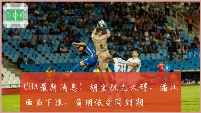 CBA最新消息!胡金秋无大碍,潘江面临下课,黄明依合同到期