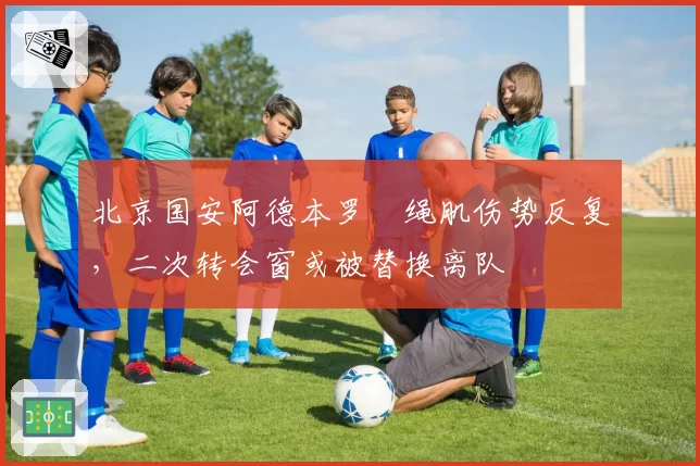 北京国安阿德本罗腘绳肌伤势反复，二次转会窗或被替换离队