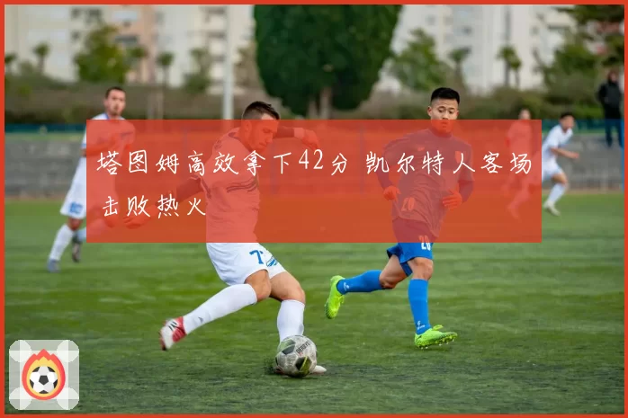 塔图姆高效拿下42分 凯尔特人客场击败热火