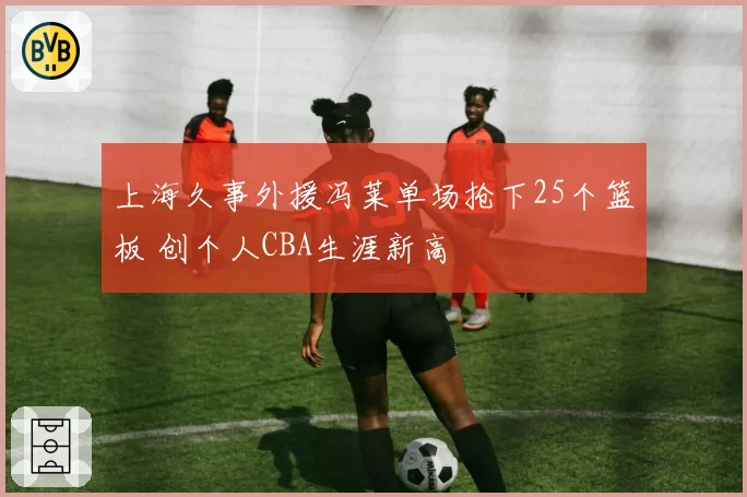 上海久事外援冯莱单场抢下25个篮板 创个人CBA生涯新高