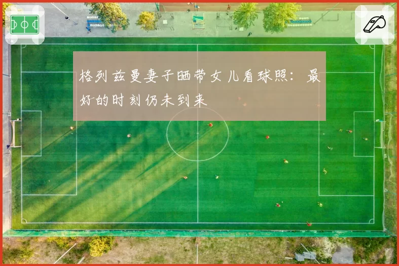 格列兹曼妻子晒带女儿看球照：最好的时刻仍未到来