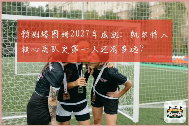 预测塔图姆2027年成就：凯尔特人核心离队史第一人还有多远？