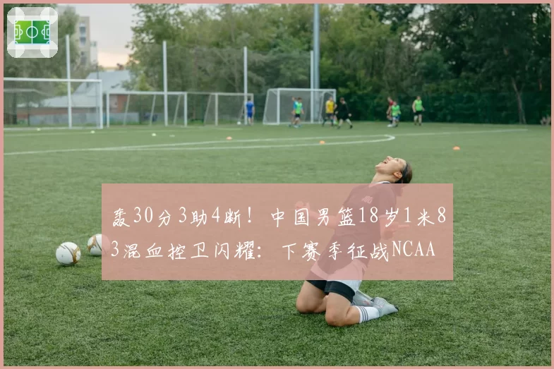 轰30分3助4断！中国男篮18岁1米83混血控卫闪耀：下赛季征战NCAA