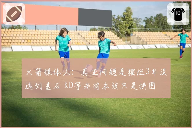 火箭媒体人：真正问题是摆烂3年没选到基石 KD等老将本该只是拼图