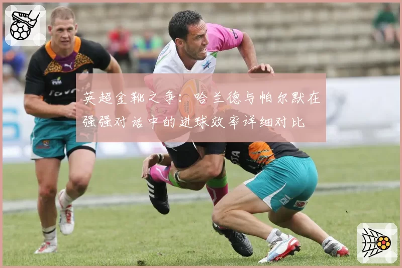 英超金靴之争：哈兰德与帕尔默在强强对话中的进球效率详细对比