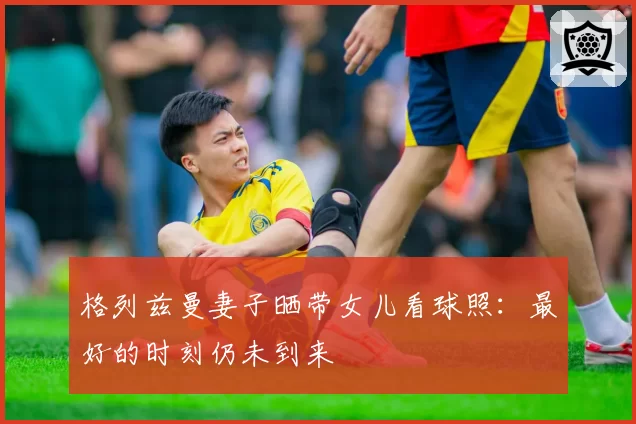 格列兹曼妻子晒带女儿看球照：最好的时刻仍未到来