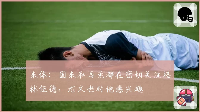 米体：国米和马竞都在密切关注格林伍德，尤文也对他感兴趣