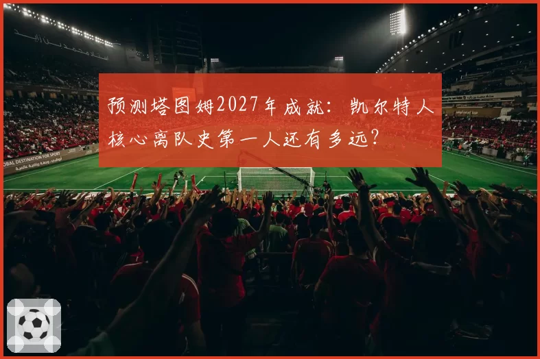 预测塔图姆2027年成就：凯尔特人核心离队史第一人还有多远？