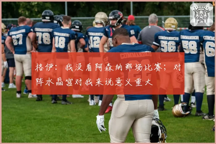 格伊：我没看阿森纳那场比赛；对阵水晶宫对我来说意义重大
