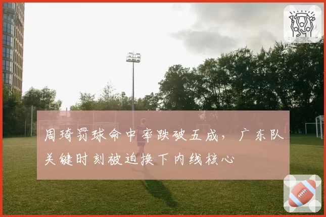 周琦罚球命中率跌破五成,广东队关键时刻被迫换下内线核心