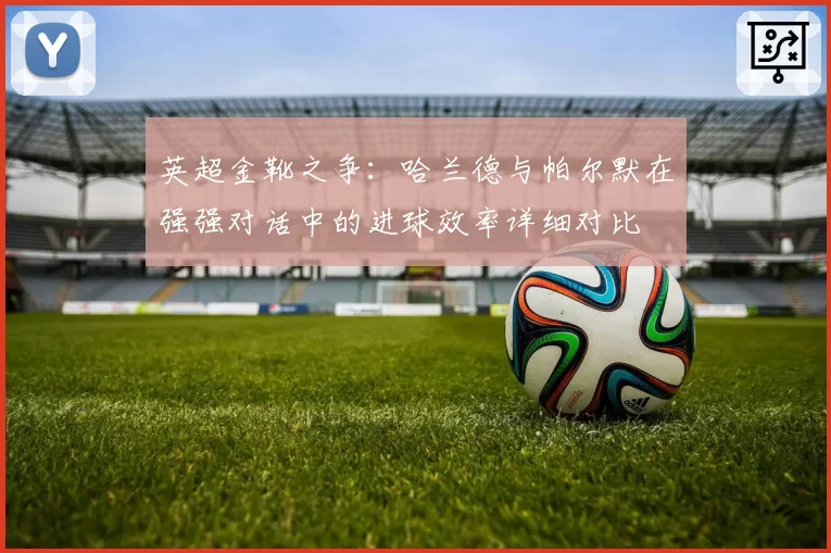 英超金靴之争：哈兰德与帕尔默在强强对话中的进球效率详细对比