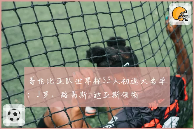 哥伦比亚队世界杯55人初选大名单：J罗、路易斯-迪亚斯领衔